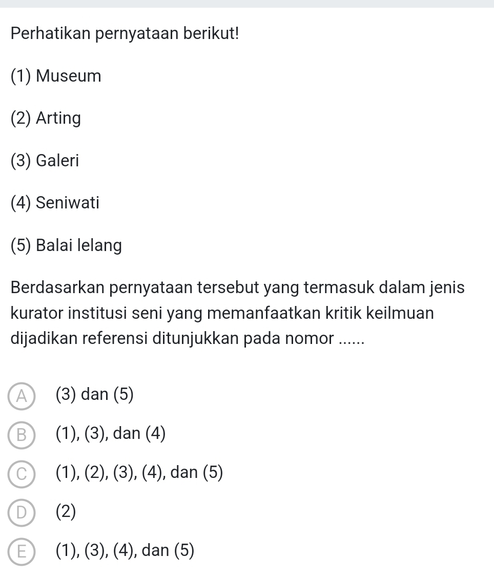 Perhatikan pernyataan berikut!
(1) Museum
(2) Arting
(3) Galeri
(4) Seniwati
(5) Balai lelang
Berdasarkan pernyataan tersebut yang termasuk dalam jenis
kurator institusi seni yang memanfaatkan kritik keilmuan
dijadikan referensi ditunjukkan pada nomor ......
A (3) dan (5)
B (1),(3) , dan (4)
C (1),(2),(3),(4) , dan (5)
D (2)
E) (1),(3),(4) , dan (5)