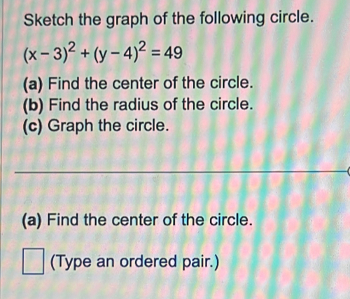 Sketch the graph of the following circle.
(x-3)^2+(y-4)^2=49
(a) Find the center of the circle. 
(b) Find the radius of the circle. 
(c) Graph the circle. 
_ 
(a) Find the center of the circle. 
(Type an ordered pair.)