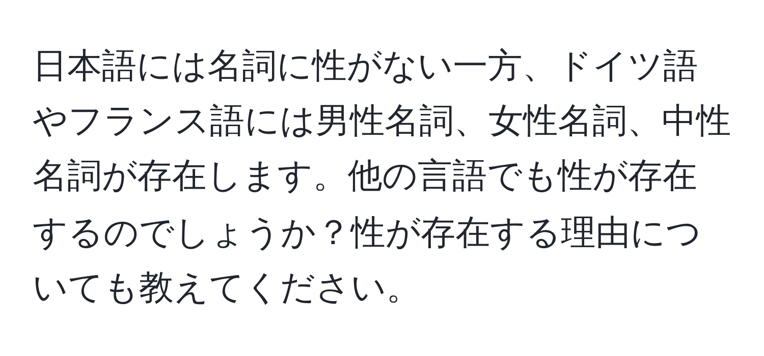 日本語には名詞に性がない一方、ドイツ語やフランス語には男性名詞、女性名詞、中性名詞が存在します。他の言語でも性が存在するのでしょうか？性が存在する理由についても教えてください。