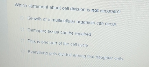 Which statement about cell division is not accurate?
Growth of a multicellular organism can occur.
Damaged tissue can be repaired
This is one part of the cell cycle
Everything gets divided among four daughter cells