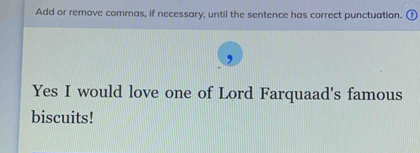 Add or remove commas, if necessary, until the sentence has correct punctuation. ⑦ 
, 
Yes I would love one of Lord Farquaad's famous 
biscuits!