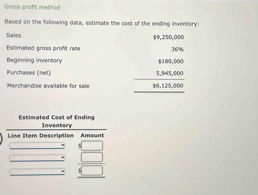 Gross profit method
Based on the following data, estimate the cost of the ending inventory:
Sales $9,250,000
Estimated gross profit rate
Beginning inventory
Purchases (net)
Merchandise available for sale
beginarrayr 39,500 5005,95,000 _ 16,12,000 hline endarray
Estimated Cost of Ending
Inventory
Line Item Description Amount
beginarrayr □  5□  5□  hline □ endarray