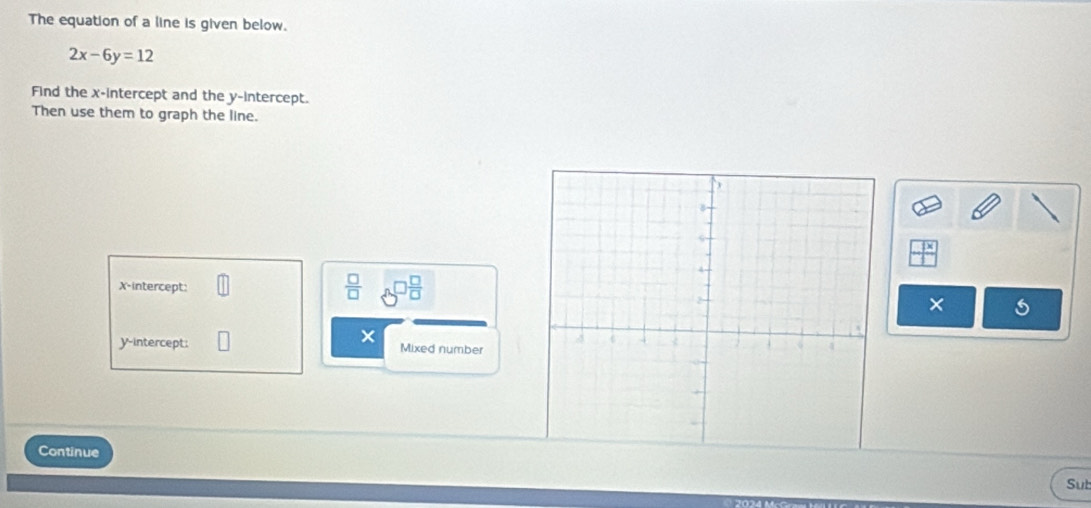 The equation of a line is given below.
2x-6y=12
Find the x-intercept and the y-intercept. 
Then use them to graph the line. 
X-intercept: 
 □ /□   
× 
× 
y-intercept: Mixed number 
Continue 
Sut