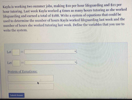 Kayla is working two summer jobs, making $10 per hour lifeguarding and $21 per
hour tutoring. Last week Kayla worked 4 times as many hours tutoring as she worked 
lifeguarding and earned a total of $188. Write a system of equations that could be 
used to determine the number of hours Kayla worked lifeguarding last week and the 
number of hours she worked tutoring last week. Define the variables that you use to 
write the system. 
Let □ =□
Let □ =□
Svstem of Equations: 
12, □ 
□ 
Submit Arwer