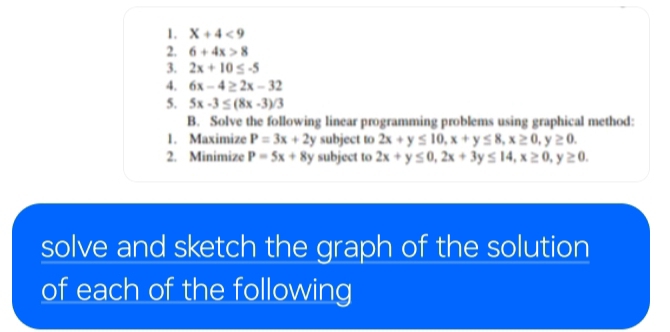 X+4<9</tex> 
2. 6+4x>8
3. 2x+10≤ -5
4. 6x-4≥ 2x-32
5. 5x-3≤ (8x-3)/3
B. Solve the following linear programming problems using graphical method: 
1. Maximize P=3x+2y subject to 2x+y≤ 10, x+y≤ 8, x≥ 0, y≥ 0. 
2. Minimize P=5x+8y subject to 2x+y≤ 0, 2x+3y≤ 14, x≥ 0, y≥ 0. 
solve and sketch the graph of the solution 
of each of the following