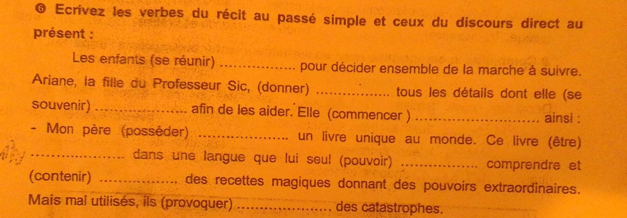 Ecrívez les verbes du récit au passé simple et ceux du discours direct au 
présent : 
Les enfants (se réunir)_ 
pour décider ensemble de la marche à suivre. 
Ariane, la fille du Professeur Sic, (donner) _tous les détails dont elle (se 
souvenir) _afin de les aider. Elle (commencer ) _ainsi : 
- Mon père (posséder) _un livre unique au monde. Ce livre (être) 
_dans une langue que lui seul (pouvoir)_ 
comprendre et 
(contenir) _des recettes magiques donnant des pouvoirs extraordinaires. 
Mais mal utilisés, ils (provoquer) _des catastrophes.