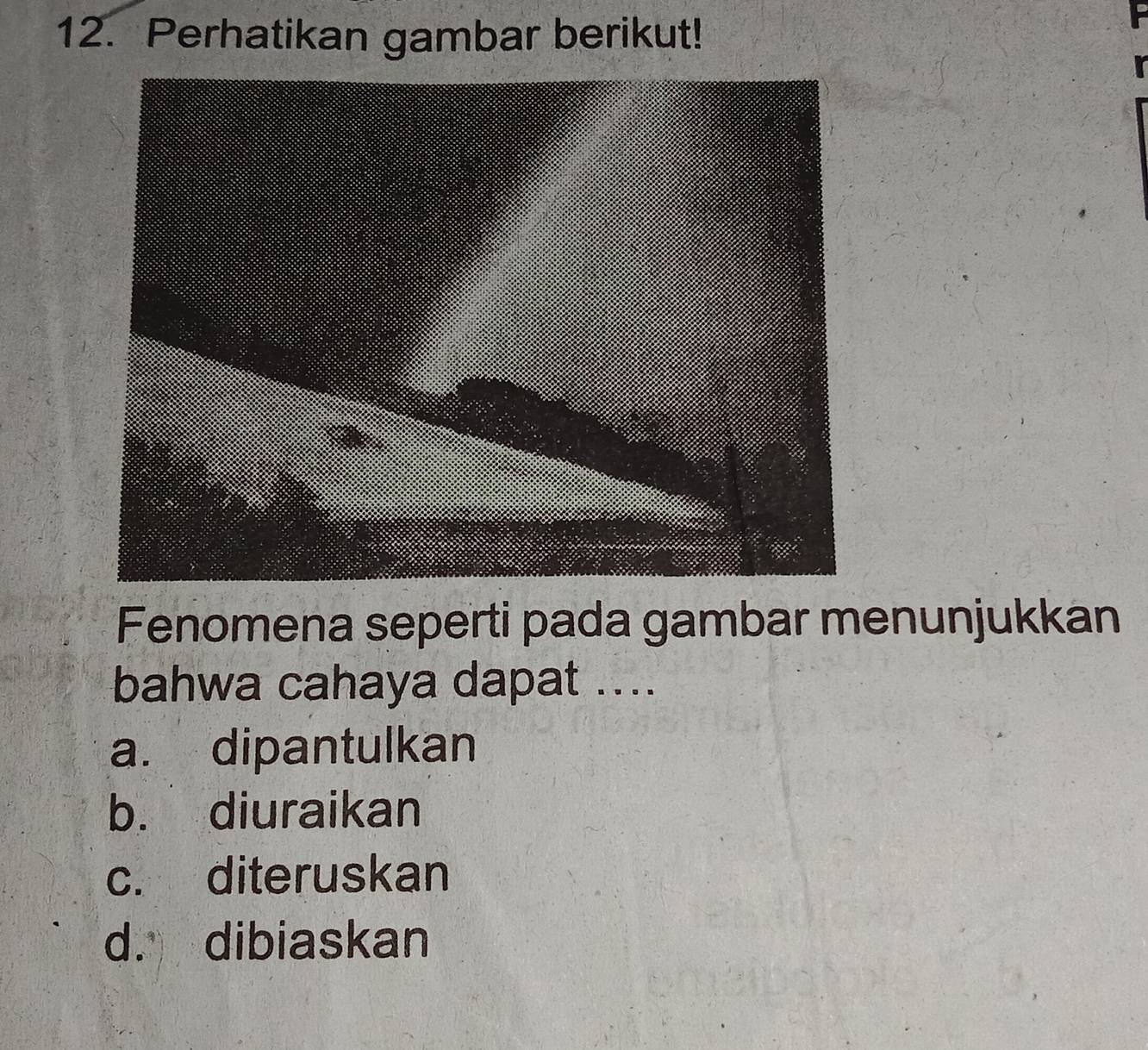 Perhatikan gambar berikut!
Fenomena seperti pada gambar menunjukkan
bahwa cahaya dapat ....
a. dipantulkan
b. diuraikan
c. diteruskan
d. dibiaskan