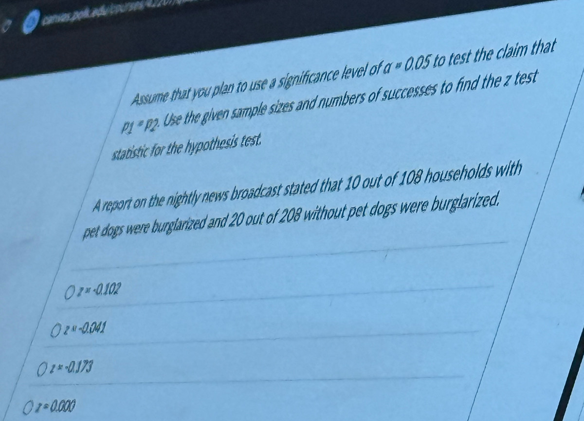 canvas pol. aduícourses 4 220
Assume that you plan to use a significance level of a=0.05 to test the claim that
p_*P2 se the given sample sizes and numbers of successes to find the z test
statistic for the hypothesis test.
A report on the nightly news broadcast stated that 10 out of 108 households with
pet dogs were burglarized and 20 out of 208 without pet dogs were burglarized.
z=0.102
z=-0.241
z=-0.173
z=0.000