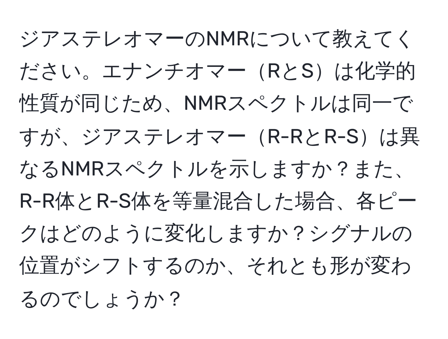 ジアステレオマーのNMRについて教えてください。エナンチオマーRとSは化学的性質が同じため、NMRスペクトルは同一ですが、ジアステレオマーR-RとR-Sは異なるNMRスペクトルを示しますか？また、R-R体とR-S体を等量混合した場合、各ピークはどのように変化しますか？シグナルの位置がシフトするのか、それとも形が変わるのでしょうか？