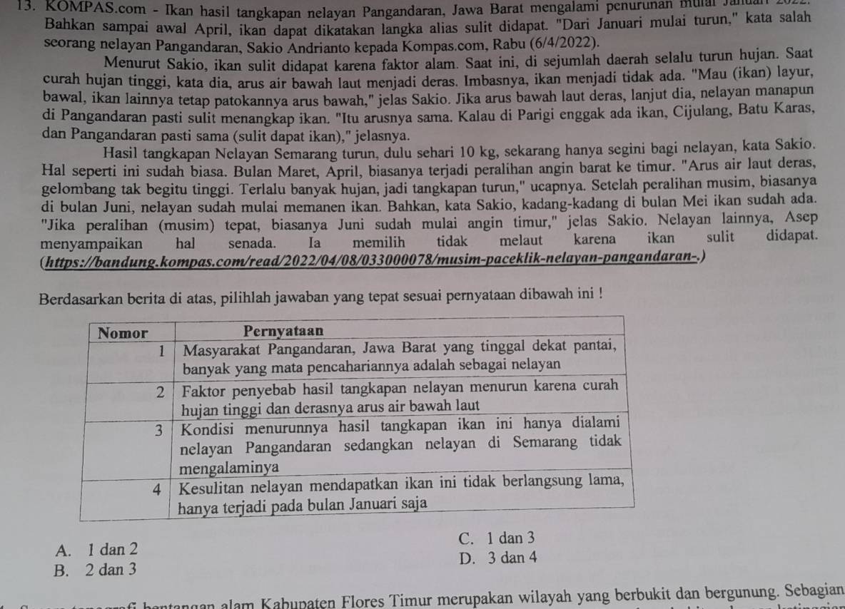 KOMPAS.com - Ikan hasil tangkapan nelayan Pangandaran, Jawa Barat mengalami penurunan mulal a an
Bahkan sampai awal April, ikan dapat dikatakan langka alias sulit didapat. "Dari Januari mulai turun," kata salah
seorang nelayan Pangandaran, Sakio Andrianto kepada Kompas.com, Rabu (6/4/2022).
Menurut Sakio, ikan sulit didapat karena faktor alam. Saat ini, di sejumlah daerah selalu turun hujan. Saat
curah hujan tinggi, kata dia, arus air bawah laut menjadi deras. Imbasnya, ikan menjadi tidak ada. "Mau (ikan) layur,
bawal, ikan lainnya tetap patokannya arus bawah," jelas Sakio. Jika arus bawah laut deras, lanjut dia, nelayan manapun
di Pangandaran pasti sulit menangkap ikan. "Itu arusnya sama. Kalau di Parigi enggak ada ikan, Cijulang, Batu Karas,
dan Pangandaran pasti sama (sulit dapat ikan)," jelasnya.
Hasil tangkapan Nelayan Semarang turun, dulu sehari 10 kg, sekarang hanya segini bagi nelayan, kata Sakio.
Hal seperti ini sudah biasa. Bulan Maret, April, biasanya terjadi peralihan angin barat ke timur. "Arus air laut deras,
gelombang tak begitu tinggi. Terlalu banyak hujan, jadi tangkapan turun," ucapnya. Setelah peralihan musim, biasanya
di bulan Juni, nelayan sudah mulai memanen ikan. Bahkan, kata Sakio, kadang-kadang di bulan Mei ikan sudah ada.
"Jika peralihan (musim) tepat, biasanya Juni sudah mulai angin timur," jelas Sakio. Nelayan lainnya, Asep
menyampaikan hal senada. Ia memilih tidak melaut karena       ikan sulit didapat.
(https://bandung.kompas.com/read/2022/04/08/033000078/musim-paceklik-nelayan-pangandaran-.)
Berdasarkan berita di atas, pilihlah jawaban yang tepat sesuai pernyataan dibawah ini !
A. 1 dan 2 C. 1 dan 3
B. 2 dan 3 D. 3 dan 4
antangan alam Kabupaten Flores Timur merupakan wilayah yang berbukit dan bergunung. Sebagian