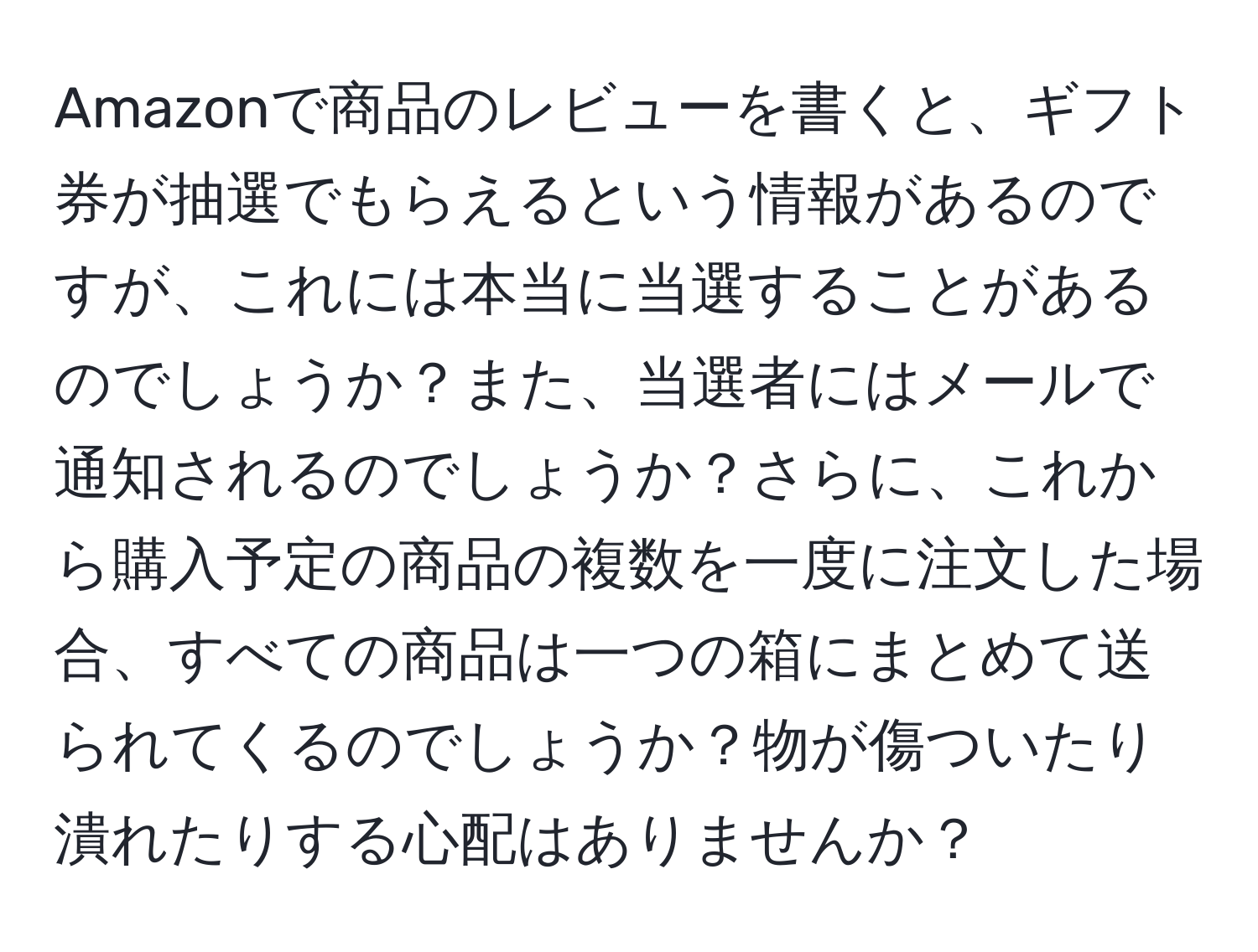 Amazonで商品のレビューを書くと、ギフト券が抽選でもらえるという情報があるのですが、これには本当に当選することがあるのでしょうか？また、当選者にはメールで通知されるのでしょうか？さらに、これから購入予定の商品の複数を一度に注文した場合、すべての商品は一つの箱にまとめて送られてくるのでしょうか？物が傷ついたり潰れたりする心配はありませんか？