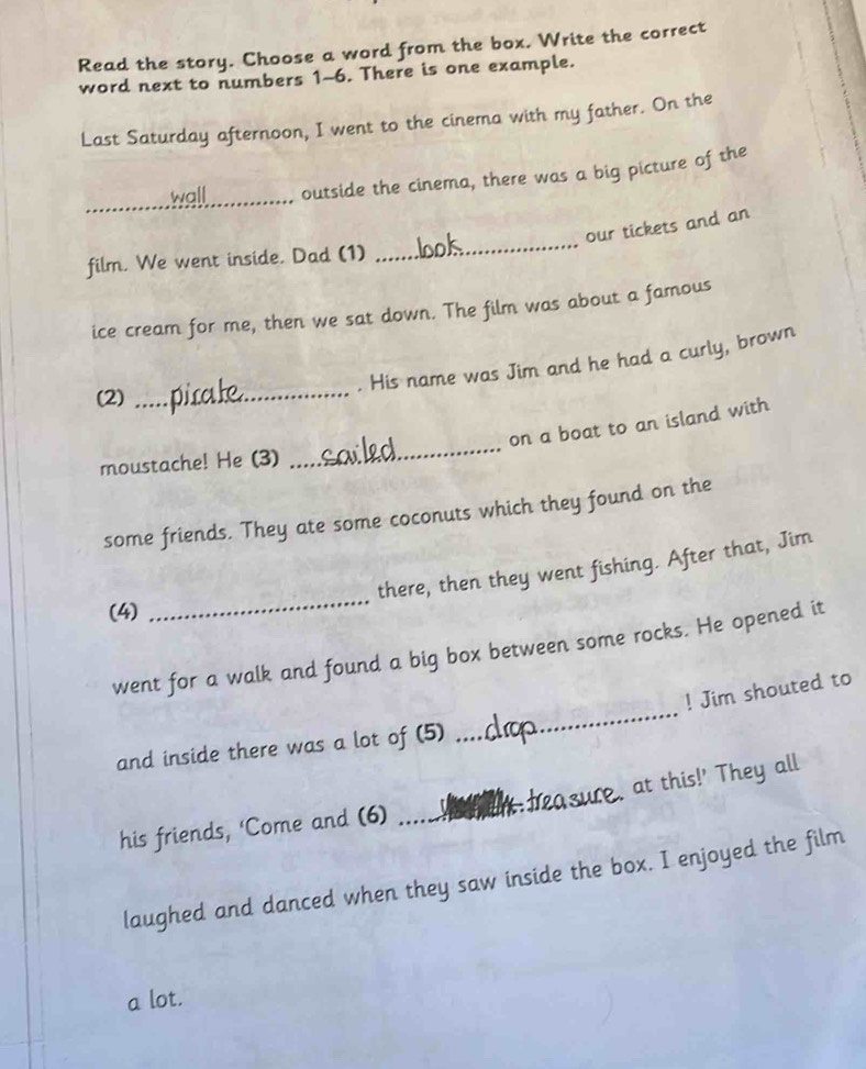 Read the story. Choose a word from the box. Write the correct 
word next to numbers 1-6. There is one example. 
Last Saturday afternoon, I went to the cinema with my father. On the 
_ 
wall outside the cinema, there was a big picture of the 
our tickets and an 
film. We went inside. Dad (1) 
_ 
ice cream for me, then we sat down. The film was about a famous 
. His name was Jim and he had a curly, brown 
(2) 
_ 
_ 
on a boat to an island with 
moustache! He (3) 
some friends. They ate some coconuts which they found on the 
_ 
there, then they went fishing. After that, Jim 
(4) 
_ 
went for a walk and found a big box between some rocks. He opened it 
! Jim shouted to 
and inside there was a lot of (5) 
_ 
at this!' They all 
his friends, ‘Come and (6) 
_ 
laughed and danced when they saw inside the box. I enjoyed the film 
a lot.