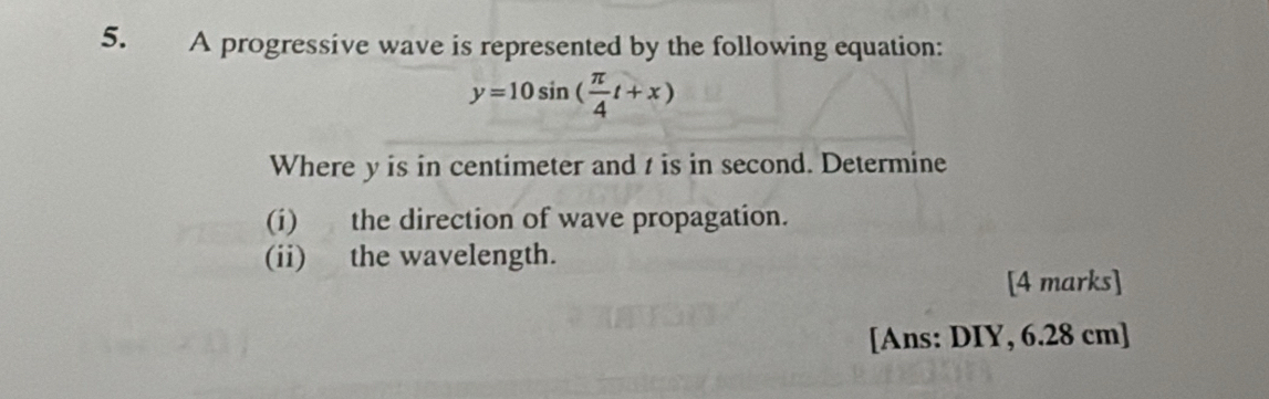 y=10sin ( π /4 t+x)
Where y is in centimeter and t is in second. Determine 
(i) the direction of wave propagation. 
(ii) the wavelength. 
[4 marks] 
[Ans: DIY, 6.28 cm ]