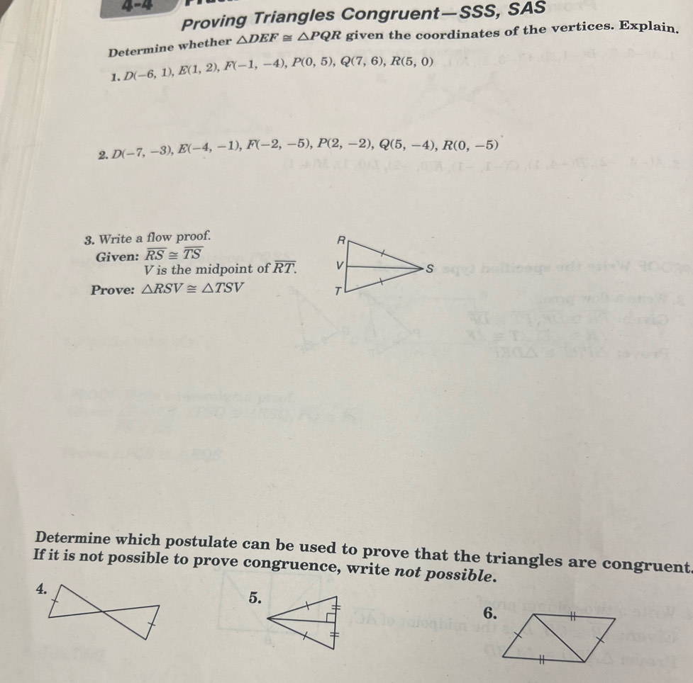 4-4 
Proving Triangles Congruent—SSS, SAS 
Determine whether △ DEF≌ △ PQR given the coordinates of the vertices. Explain. 
1. D(-6,1), E(1,2), F(-1,-4), P(0,5), Q(7,6), R(5,0)
2. D(-7,-3), E(-4,-1), F(-2,-5), P(2,-2), Q(5,-4), R(0,-5)
3. Write a flow proof. 
Given: overline RS≌ overline TS
V is the midpoint of overline RT. 
Prove: △ RSV≌ △ TSV
Determine which postulate can be used to prove that the triangles are congruent 
If it is not possible to prove congruence, write not possible. 
4. 
5. 
6.