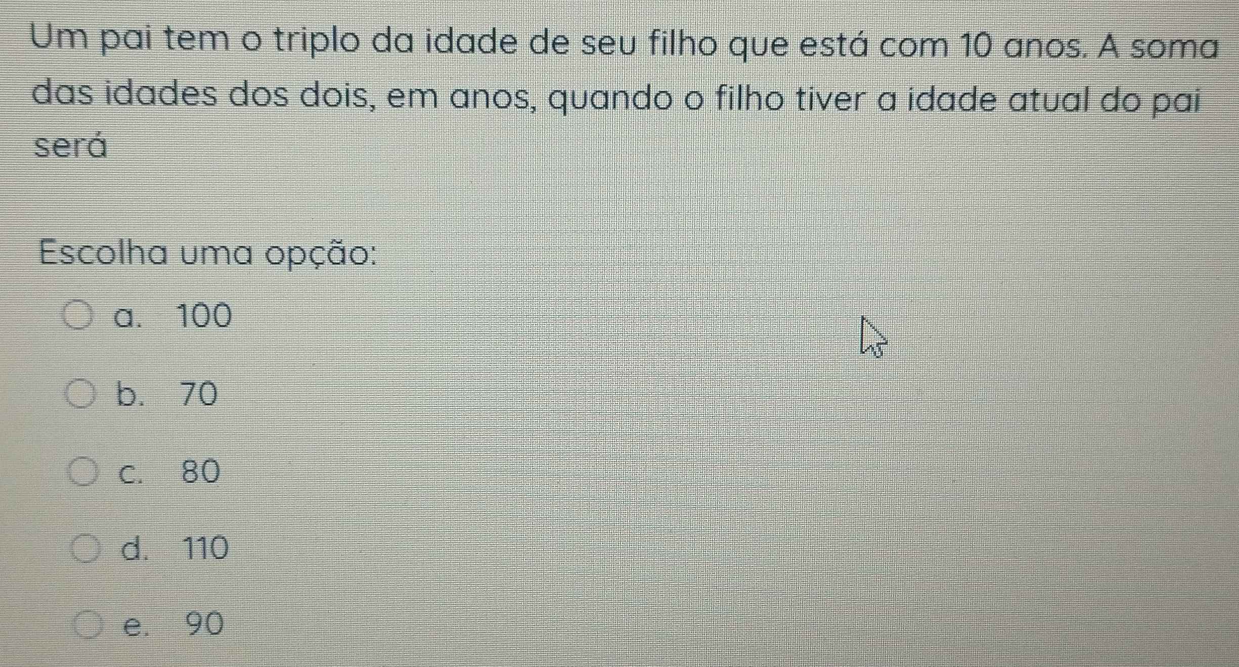 Um pai tem o triplo da idade de seu filho que está com 10 anos. A soma
das idades dos dois, em anos, quando o filho tiver a idade atual do pai
será
Escolha uma opção:
a. 100
b. 70
c. 80
d. 110
e. 90