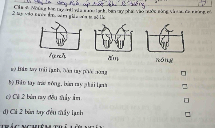 Nhúng bàn tay trái vào nước lạnh, bàn tay phải vào nước nóng và sau đó nhúng cá
2 tay vào nước ẩm, cảm giác của ta sẽ là:
nóng
a) Bàn tay trái lạnh, bàn tay phải nóng
b) Bàn tay trái nóng, bàn tay phải lạnh
c) Cả 2 bàn tay đều thấy ấm.
d) Cả 2 bàn tay đều thấy lạnh
trác Nghiệm trả l