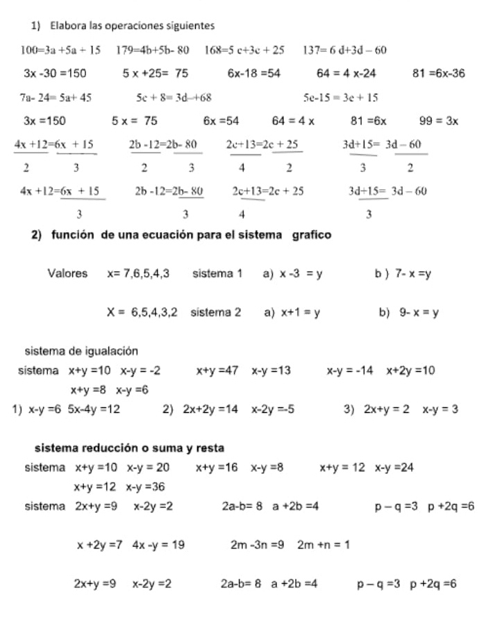 Elabora las operaciones siguientes
100=3a+5a+15 179=4b+5b-80 168=5c+3c+25 137=6d+3d-60
3x-30=150 5x+25=75 6x-18=54 64=4x-24 81=6x-36
7a-24=5a+45 5c+8=3d+68
5e-15=3e+15
3x=150 5x=75 6x=54 64=4* 81=6x 99=3x
_ 4x+12=_ 6x+15 _ 2b-12=2b-80 2c+13=2c+25 3d+15=3d-60
2 3 4 2 3 2
4x+12=_ 6x+15 2b-12=2b-80 2c+13=2c+25 3d+15=3d-60
3
3 4
3
2) función de una ecuación para el sistema grafico
Valores x=7,6,5,4,3 sistema 1 a) x-3=y b ) 7-x=y
X=6,5,4,3,2 sistema 2 a) x+1=y b) 9-x=y
sistema de igualación
sistema x+y=10 x-y=-2 x+y=47 x-y=13 x-y=-14 x+2y=10
x+y=8 x-y=6
1) x-y=6 5x-4y=12 2) 2x+2y=14 x-2y=-5 3) 2x+y=2 x-y=3
sistema reducción o suma y resta
sistema x+y=10 x-y=20 x+y=16 x-y=8 x+y=12 x-y=24
x+y=12 x-y=36
sistema 2x+y=9 x-2y=2 2a-b=8 a+2b=4 p-q=3 p+2q=6
x+2y=7 4x-y=19 2m-3n=9 2m+n=1
2x+y=9 x-2y=2 2a-b=8 a+2b=4 p-q=3 p+2q=6