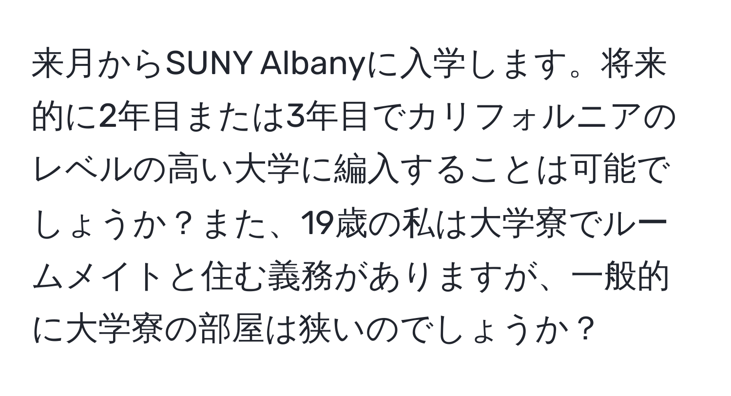 来月からSUNY Albanyに入学します。将来的に2年目または3年目でカリフォルニアのレベルの高い大学に編入することは可能でしょうか？また、19歳の私は大学寮でルームメイトと住む義務がありますが、一般的に大学寮の部屋は狭いのでしょうか？