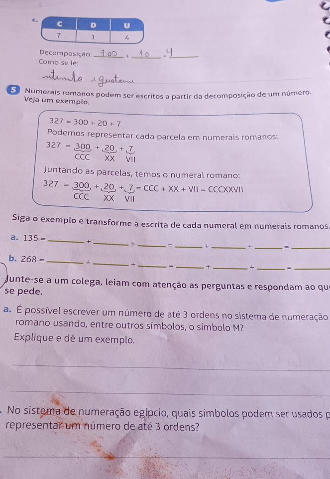 Decomposição: _+ _+_ 
Como se lê: 
L Numerais romanos podem ser escritos a partir da decomposição de um número. 
Veja um exemplo.
327=300+20+7
Podemos representar cada parcela em numerais romanos:
327= 300/CCC + 20/XX +frac 7,7
Juntando as parcelas, temos o numeral romano:
327=_ 300,+_ 20,+_ 7=CCC+XX+VII= CCCXXVII 
CCC XX VII 
Siga o exemplo e transforme a escrita de cada numeral em numerais romanos. 
a. 135= _+ _× _=_ + _ + _=_ 
b. 268= _+ _+ _、 _+ _+ _=_ 
Junte-se a um colega, leiam com atenção as perguntas e respondam ao que 
se pede. 
a. É possível escrever um número de até 3 ordens no sistema de numeração 
romano usando, entre outros símbolos, o símbolo M? 
Explique e dê um exemplo. 
_ 
_ 
No sistema de numeração egípcio, quais símbolos podem ser usados p 
representar um número de até 3 ordens? 
_