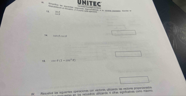 UNITEC Universidad Tenológica de Méxici 
III. Simplífica las siguientes relaciones trigonométricas a su mínica extrasión. Estrite le 
respuesta en el recuadro. (1.0 punto cada ejercicio) 
13.  sec θ /tan θ  
14. tan θ cos θ
15. csc θ (1-cos^2θ )
IV. Resuelve las siguientes operaciones con vectores utilizando las vectores proporcionados. 
estas en los recuadros utilizando 4 cifras significativas como máximo