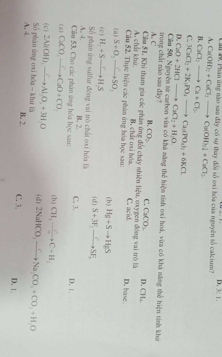 D. 3:1.
Cầu 49. Phản ứng nào sau đây có sự thay đổi số oxi hóa của nguyên tố calcium?
A. Ca(OH)_2+CuCl_2to Cu(OH)_2downarrow +CaCl_2.
B. CaCl_2to Ca+Cl_2.
C. 3CaCl_2+2K_3PO_4to Ca_3(PO_4)_2+6KCl.
D. CaO+2HClto CaCl_2+H_2O.
Câu 50. Nguyên tử carbon vừa có khả năng thể hiện tính oxi hoá, vừa có khả năng thể hiện tính khử
trong chất nào sau đây?
A. C
B. CO_2.
C. CaCO_3.
D. CH_4.
Câu 51. Khi tham gia các phản ứng đốt cháy nhiên liệu, oxygen đóng vai trò là
A. chất khử. B. chất oxi hóa. C. acid. D. base.
Câu 52. Thực hiện các phản ứng hóa học sau:
(a) S+O_2to SO_2
(c) H_2+Sto H_2S
(b) Hg+Sto HgS
(d) S+3F_2to SF_6
Số phản ứng sulfur đóng vai trò chất oxi hóa là
A. 4. B. 2.
C. 3.
Câu 53. Cho các phản ứng hóa học sau: D. 1.
(a) CaCO_3to CaO+CO_2
(c) 2Al(OH)_3xrightarrow I''Al_2O_3+3H_2O
( b ) CH_4xrightarrow i^nC+H_2
(d) 2NaHCO_3to Na_2CO_3+CO_2+H_2O
Số phản ứng oxi hóa - khử là
A. 4. B. 2.
C. 3. D. 1.
3