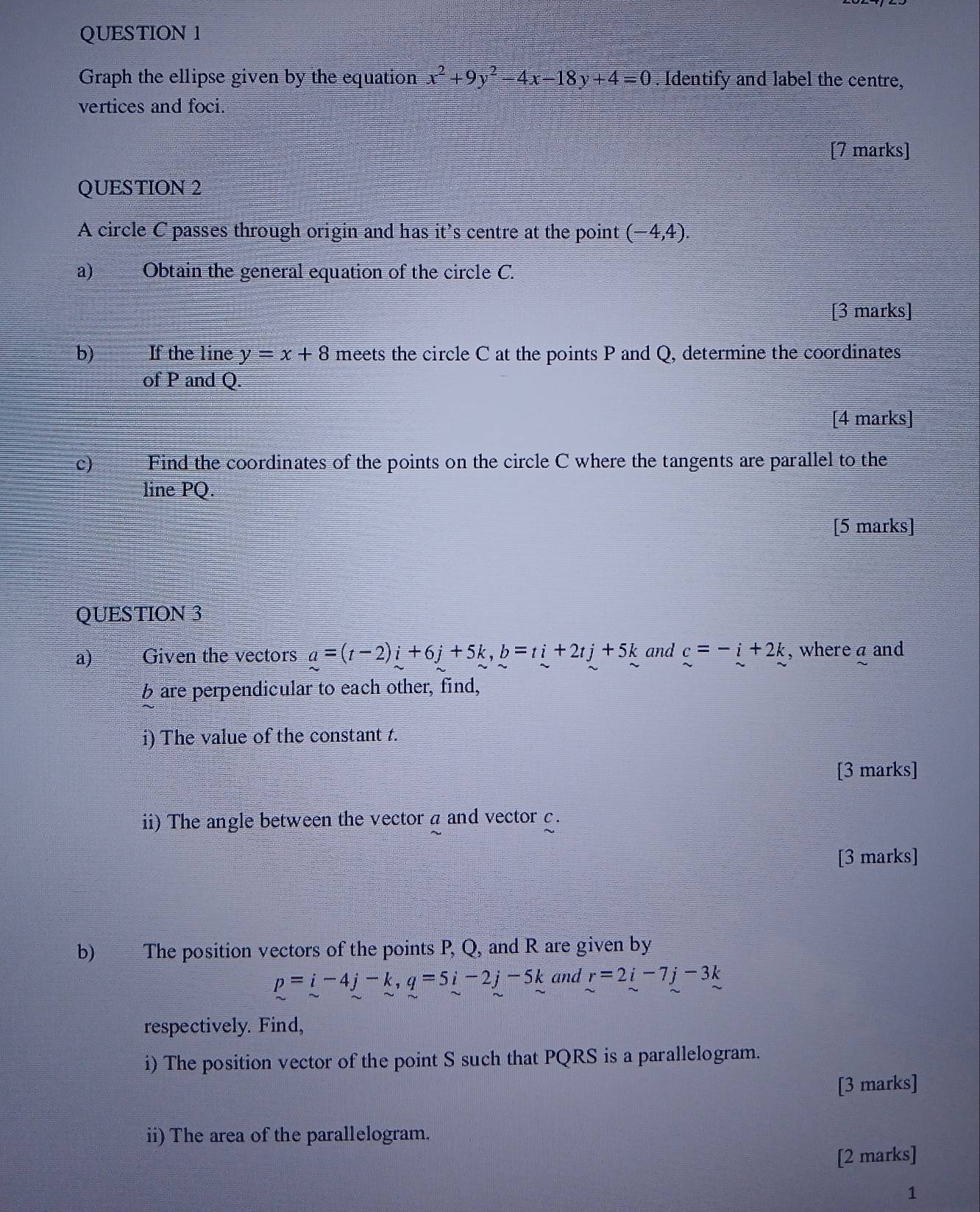 Graph the ellipse given by the equation x^2+9y^2-4x-18y+4=0. Identify and label the centre, 
vertices and foci. 
[7 marks] 
QUESTION 2 
A circle C passes through origin and has it’s centre at the point (-4,4). 
a) Obtain the general equation of the circle C. 
[3 marks] 
b) If the line y=x+8 meets the circle C at the points P and Q, determine the coordinates 
of P and Q. 
[4 marks] 
c) Find the coordinates of the points on the circle C where the tangents are parallel to the 
line PQ
[5 marks] 
QUESTION 3 
a) Given the vectors a=(t-2)i+6j+5k, b=ti+2tj+5k and c=-i+2k , where a and 
6 are perpendicular to each other, find, 
i) The value of the constant t. 
[3 marks] 
ii) The angle between the vector a and vector c. 
[3 marks] 
b) The position vectors of the points P, Q, and R are given by
p=i-4j-k, q=5i-2j-5k and r=2i-7j-3k
respectively. Find, 
i) The position vector of the point S such that PQRS is a parallelogram. 
[3 marks] 
ii) The area of the parallelogram. 
[2 marks] 
1