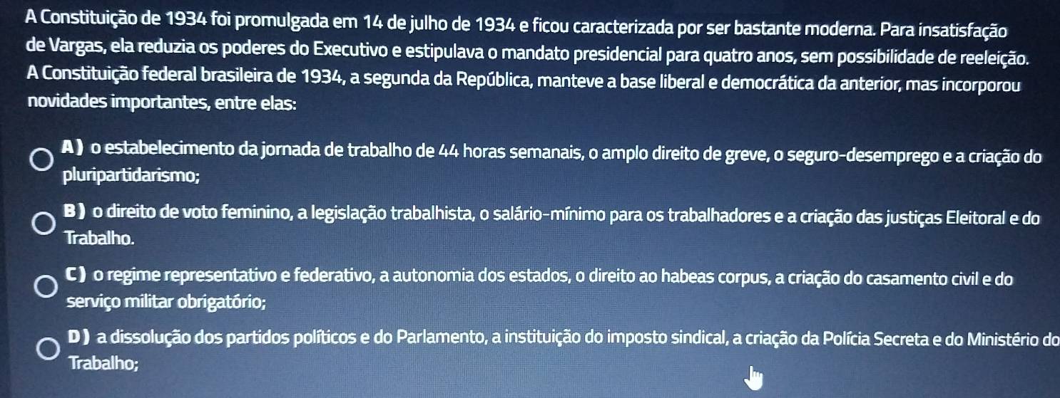 A Constituição de 1934 foi promulgada em 14 de julho de 1934 e ficou caracterizada por ser bastante moderna. Para insatisfação
de Vargas, ela reduzia os poderes do Executivo e estipulava o mandato presidencial para quatro anos, sem possibilidade de reeleição.
A Constituição federal brasileira de 1934, a segunda da República, manteve a base liberal e democrática da anterior, mas incorporou
novidades importantes, entre elas:
A ) o estabelecimento da jornada de trabalho de 44 horas semanais, o amplo direito de greve, o seguro-desemprego e a criação do
pluripartidarismo;
B ) o direito de voto feminino, a legislação trabalhista, o salário-mínimo para os trabalhadores e a criação das justiças Eleitoral e do
Trabalho.
C) o regime representativo e federativo, a autonomia dos estados, o direito ao habeas corpus, a criação do casamento civil e do
serviço militar obrigatório;
D ) a dissolução dos partidos políticos e do Parlamento, a instituição do imposto sindical, a criação da Polícia Secreta e do Ministério do
Trabalho;