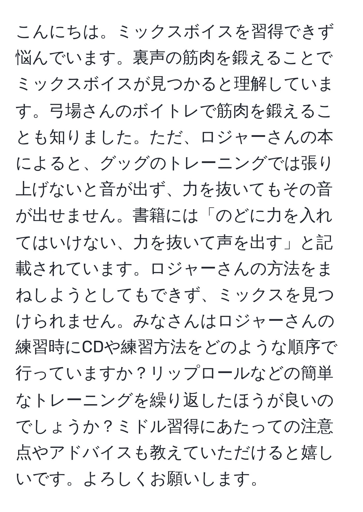 こんにちは。ミックスボイスを習得できず悩んでいます。裏声の筋肉を鍛えることでミックスボイスが見つかると理解しています。弓場さんのボイトレで筋肉を鍛えることも知りました。ただ、ロジャーさんの本によると、グッグのトレーニングでは張り上げないと音が出ず、力を抜いてもその音が出せません。書籍には「のどに力を入れてはいけない、力を抜いて声を出す」と記載されています。ロジャーさんの方法をまねしようとしてもできず、ミックスを見つけられません。みなさんはロジャーさんの練習時にCDや練習方法をどのような順序で行っていますか？リップロールなどの簡単なトレーニングを繰り返したほうが良いのでしょうか？ミドル習得にあたっての注意点やアドバイスも教えていただけると嬉しいです。よろしくお願いします。