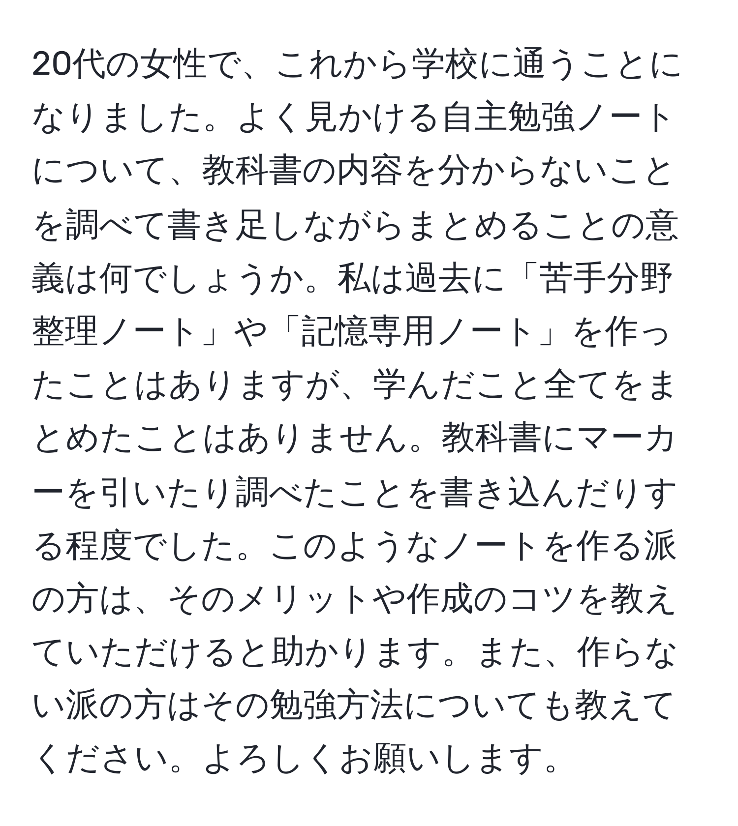 20代の女性で、これから学校に通うことになりました。よく見かける自主勉強ノートについて、教科書の内容を分からないことを調べて書き足しながらまとめることの意義は何でしょうか。私は過去に「苦手分野整理ノート」や「記憶専用ノート」を作ったことはありますが、学んだこと全てをまとめたことはありません。教科書にマーカーを引いたり調べたことを書き込んだりする程度でした。このようなノートを作る派の方は、そのメリットや作成のコツを教えていただけると助かります。また、作らない派の方はその勉強方法についても教えてください。よろしくお願いします。