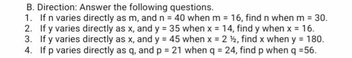 Direction: Answer the following questions. 
1. If n varies directly as m, and n=40 when m=16 , find n when m=30. 
2. If y varies directly as x, and y=35 when x=14 , find y when x=16. 
3. If y varies directly as x, and y=45 when x=21/2 , find x when y=180. 
4. If p varies directly as q, and p=21 when q=24 , find p when q=56.