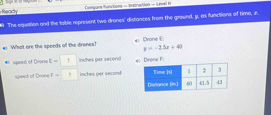 Sign in or Registe 
Ready Compare Functions — Instruction — Level H 
4) The equation and the table represent two drones' distances from the ground, y, as functions of time, x. 
What are the speeds of the drones? Drone E:
y=-2.5x+40
speed of Drone E= ? inches per second Drone F; 
speed of Drone F= ? inches per second