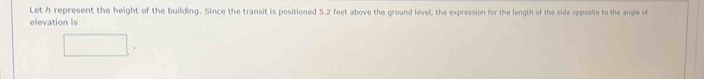 Let h represent the height of the building. Since the transit is positioned 5.2 feet above the ground level, the expression for the length of the side opposite to the angle of 
elevation is