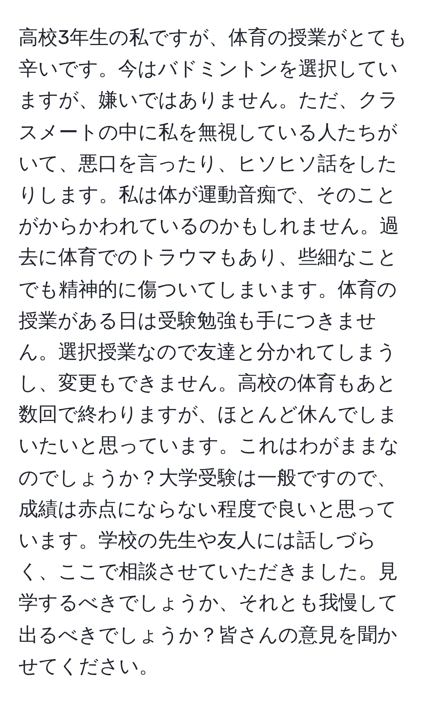 高校3年生の私ですが、体育の授業がとても辛いです。今はバドミントンを選択していますが、嫌いではありません。ただ、クラスメートの中に私を無視している人たちがいて、悪口を言ったり、ヒソヒソ話をしたりします。私は体が運動音痴で、そのことがからかわれているのかもしれません。過去に体育でのトラウマもあり、些細なことでも精神的に傷ついてしまいます。体育の授業がある日は受験勉強も手につきません。選択授業なので友達と分かれてしまうし、変更もできません。高校の体育もあと数回で終わりますが、ほとんど休んでしまいたいと思っています。これはわがままなのでしょうか？大学受験は一般ですので、成績は赤点にならない程度で良いと思っています。学校の先生や友人には話しづらく、ここで相談させていただきました。見学するべきでしょうか、それとも我慢して出るべきでしょうか？皆さんの意見を聞かせてください。