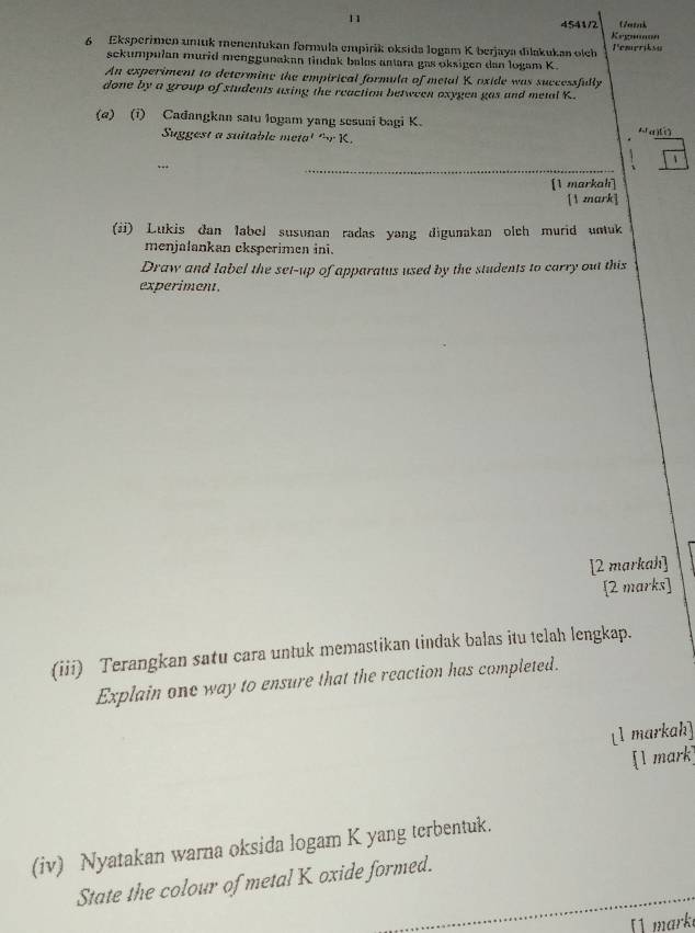 Gatak 
4541/2 Kegnnnon 
6 Eksperimen unuk menentukan formula empirik oksida logam K berjaya dilakukan olch Pempriksy 
sekumpulan murid menggunakan tindak bales anara gas oksigen dan logam K. 
An experiment to determine the empirical formula of metal K oxide was successfully 
done by a group of students using the reaction between oxygen gas and metal K. 
(e) (i) Cadangkan satu logam yang sesuai bagi K. a) 
Suggest a suitable meta' ' r K. 
_ 
、 
[1 markah] 
[1 mark] 
(ii) Lukis đan label susunan radas yang digunakan olch murid untuk 
menjalankan eksperimen ini. 
Draw and label the set-up of apparatus used by the students to carry out this 
experiment. 
[2 markah] 
[2 marks] 
(iii) Terangkan satu cara untuk memastikan tindak balas itu telah lengkap. 
Explain one way to ensure that the reaction has completed. 
[1 markah] 
[1 mark] 
(iv) Nyatakan warna oksida logam K yang terbentuk. 
_ 
State the colour of metal K oxide formed. 
[1 mark