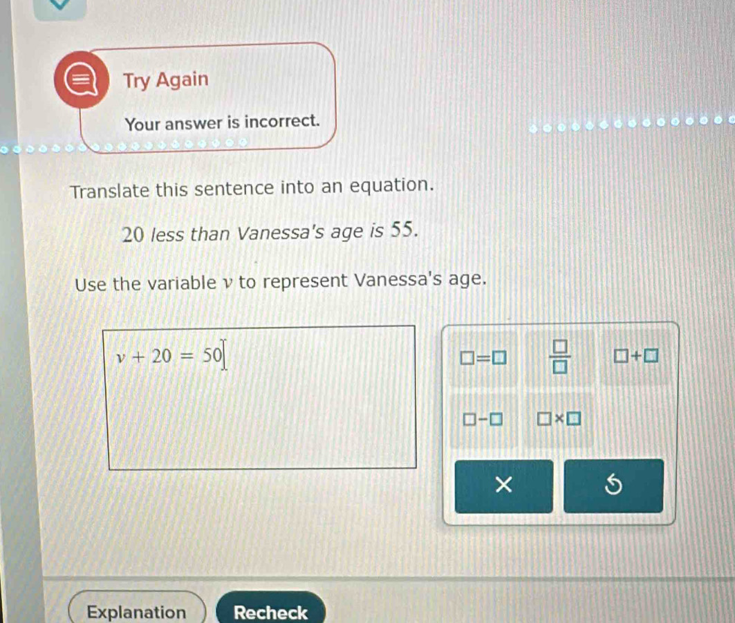 Try Again
Your answer is incorrect.
Translate this sentence into an equation.
20 less than Vanessa's age is 55.
Use the variable ν to represent Vanessa's age.
v+20=50
□ =□  □ /□   □ +□
□ -□ □ * □
×
Explanation Recheck