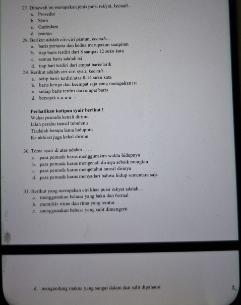 Dibawah ini merupakan jenis puisi rakyat, kecuali...
a. Prosedur
b. Syair
c. Gurindam
d. pantun
28. Berikut adalah ciri-ciri pantun, kecua...
a. baris pertama dan kedua merupakan sampiran
b. tiap baris terdiri dari 8 sampai 12 suku kata
c. semua baris adalah isi
d. tiap bait terdiri dari empat baris/larik
29. Berikut adalah ciri-ciri syair, kecudli...
a. setip baris terdiri atas 8-14 suku kata
b. baris ketiga dan keempat saja yang merupakan isi
c. setiap baris terdiri dari empat baris
d. bersajak a-a-a-a
Perhatikan kutipan syair berikut !
Wahai pemuda kenali dirimu
Ialah perahu tamsil tubuhmu
Tiadalah berapa lama hidupmu
Ke akhirat juga kekal dirimu
30. Tema syair di atas adalah . . . .
a. para pemuda harus menggunakan waktu hidupnya
b. para pemuda harus mengenali dirinya sebaik mungkin
c. para pemuda harus mengetahui tamsil dirinya
d. para pemuda harus menyadari bahwa hidup sementara saja
31. Berikut yang merupakan ciri khas puisi rakyat adalah…..
a. menggunakan bahasa yang baku dan formal
b. memiliki ritme dan rima yang teratur
c. menggunakan bahasa yang sulit dimengerti
d. mengandung makna yang sangat dalam dan sulit dipahami