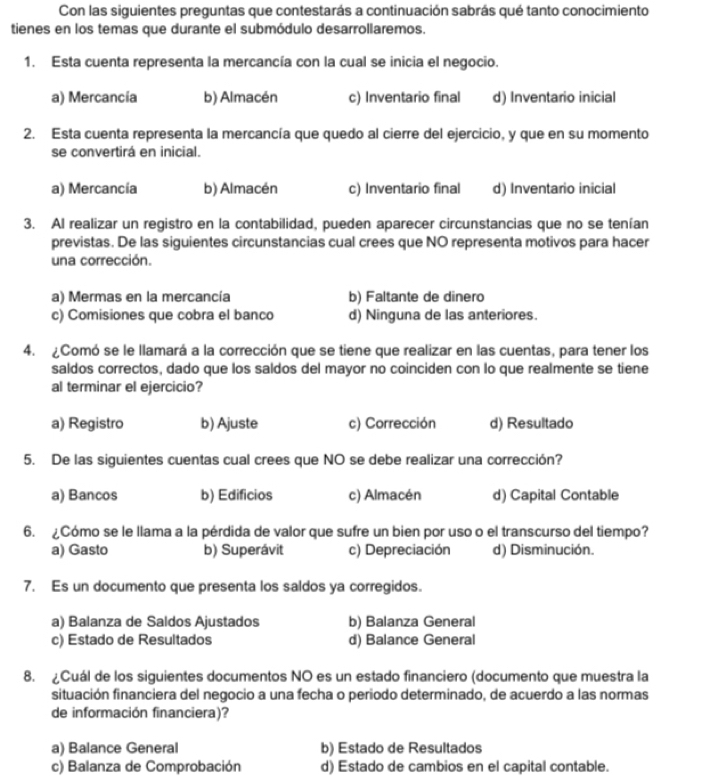 Con las siguientes preguntas que contestarás a continuación sabrás qué tanto conocimiento
tienes en los temas que durante el submódulo desarrollaremos.
1. Esta cuenta representa la mercancía con la cual se inicia el negocio.
a) Mercancía b) Almacén c) Inventario final d) Inventario inicial
2. Esta cuenta representa la mercancía que quedo al cierre del ejercicio, y que en su momento
se convertirá en inicial.
a) Mercancía b) Almacén c) Inventario final d) Inventario inicial
3. Al realizar un registro en la contabilidad, pueden aparecer circunstancias que no se tenían
previstas. De las siguientes circunstancias cual crees que NO representa motivos para hacer
una corrección.
a) Mermas en la mercancía b) Faltante de dinero
c) Comisiones que cobra el banco d) Ninguna de las anteriores.
4. ¿Comó se le llamará a la corrección que se tiene que realizar en las cuentas, para tener los
saldos correctos, dado que los saldos del mayor no coinciden con lo que realmente se tiene
al terminar el ejercicio?
a) Registro b) Ajuste c) Corrección d) Resultado
5. De las siguientes cuentas cual crees que NO se debe realizar una corrección?
a) Bancos b) Edificios c) Almacén d) Capital Contable
6. ¿Cómo se le llama a la pérdida de valor que sufre un bien por uso o el transcurso del tiempo?
a) Gasto b) Superávit c) Depreciación d) Disminución.
7. Es un documento que presenta los saldos ya corregidos.
a) Balanza de Saldos Ajustados b) Balanza General
c) Estado de Resultados d) Balance General
8. ¿Cuál de los siguientes documentos NO es un estado financiero (documento que muestra la
situación financiera del negocio a una fecha o periodo determinado, de acuerdo a las normas
de información financiera)?
a) Balance General b) Estado de Resultados
c) Balanza de Comprobación d) Estado de cambios en el capital contable.