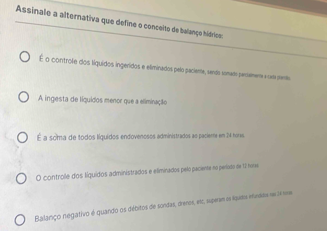 Assinale a alternativa que define o conceito de balanço hídrico:
É o controle dos líquidos ingeridos e eliminados pelo paciente, sendo somado parcialmente a cada plantião.
A ingesta de líquidos menor que a eliminação
É a soma de todos líquidos endovenosos administrados ao paciente em 24 horas.
O controle dos líquidos administrados e eliminados pelo paciente no período de 12 horas
Balanço negativo é quando os débitos de sondas, drenos, etc, superam os liquidos infundidos nas 26 horas