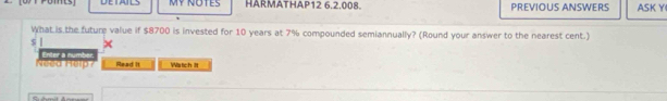 MY NOTES HARMATHAP12 6.2.008. PREVIOUS ANSWERS ASK Y 
What is the future value if $8700 is invested for 10 years at 7% compounded semiannually? (Round your answer to the nearest cent.)
$
Neea Help? Enter a number. Read it Watch It