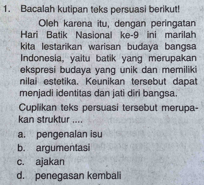 Bacalah kutipan teks persuasi berikut!
Oleh karena itu, dengan peringatan
Hari Batik Nasional ke- 9 ini marilah
kita lestarikan warisan budaya bangsa
Indonesia, yaitu batik yang merupakan
ekspresi budaya yang unik dan memiliki
nilai estetika. Keunikan tersebut dapat
menjadi identitas dan jati diri bangsa.
Cuplikan teks persuasi tersebut merupa-
kan struktur ....
a. pengenalan isu
b. argumentasi
c. ajakan
d. penegasan kembali