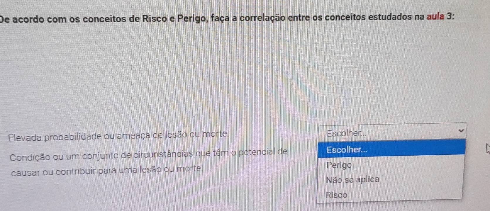 De acordo com os conceitos de Risco e Perigo, faça a correlação entre os conceitos estudados na aula 3: 
Elevada probabilidade ou ameaça de lesão ou morte. 
Escolher 
Condição ou um conjunto de circunstâncias que têm o potencial de 
Escolher... 
causar ou contribuir para uma lesão ou morte. 
Perigo 
Não se aplica 
Risco