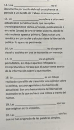 Una _es el 
documento por medio del cual un aspirante se 
postula a un puesto de trabajo en una empresa. 
15. Un_ se refiere a sitios web 
actualizados periódicamente que recopilan 
cronológicamente textos, artículos, publicaciones o 
entradas (posts) de uno o varíos autores, donde lo 
más reciente aparece primero. Éstos tratan una 
temática en particular y el autor tiene la libertad de 
publicar lo que crea pertinente. 
16. Un_ es el soporte 
visual o auditivo en que se transmite un mensaje. 
17. E_ es un género 
periodístico, en el que aparece reflejada la 
interpretación o mirada que el autor vierte acerca 
de la información sobre la que escribe. 
18. La _es un dibujo 
realizado con el fin de transmitir una opinión sobre 
la política, sus protagonistas y los hechos de 
actualidad. Son una herramienta de libertad de 
expresión en la que se hace una crítica a través del 
humor. 
19. Las _son las 
que originan otros vocablos. 
20. Las_ son les 
que se han originado de las palabras símples.