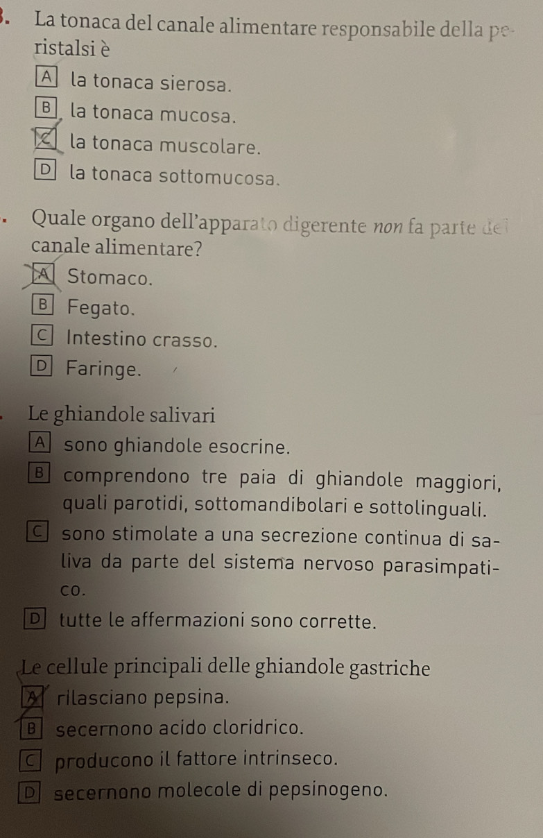 La tonaca del canale alimentare responsabile della pe
ristalsi è
A la tonaca sierosa.
B la tonaca mucosa.
la tonaca muscolare.
Dla tonaca sottomucosa.
Quale organo dellapparato digerente non part d 
canale alimentare?
A Stomaco.
B Fegato.
Intestino crasso.
D Faringe.
Le ghiandole salivari
A sono ghiandole esocrine.
B comprendono tre paia di ghiandole maggiori,
quali parotidi, sottomandibolari e sottolinguali.
C sono stimolate a una secrezione continua di sa-
liva da parte del sistema nervoso parasimpati-
CO.
D tutte le affermazioni sono corrette.
Le cellule principali delle ghiandole gastriche
A rilasciano pepsina.
B secernono acido cloridrico.
C producono il fattore intrinseco.
D secernono molecole di pepsinogeno.