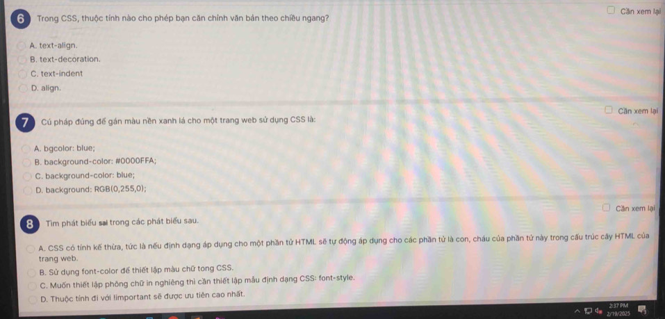 Cần xem lại
Trong CSS, thuộc tính nào cho phép bạn căn chính văn bản theo chiều ngang?
A. text-align.
B. text-decoration.
C. text-indent
D. align.
Cần xem lại
7 Cú pháp đúng để gán màu nền xanh lá cho một trang web sử dụng CSS là:
A. bgcolor: blue;
B. background-color: #0000FFA;
C. background-color: blue;
D. background: RGB(0,255,0);
Cần xem lại
Tìm phát biểu sai trong các phát biểu sau.
A. CSS có tính kế thừa, tức là nếu định dạng áp dụng cho một phần tử HTML sẽ tự động áp dụng cho các phần tử là con, cháu của phần tử này trong cấu trúc cây HTML của
trang web.
B. Sử dụng font-color để thiết lập màu chữ tong CSS.
C. Muốn thiết lập phỏng chữ in nghiêng thì cần thiết lập mẫu định dạng CSS: font-style.
D. Thuộc tính đi với limportant sẽ được ưu tiên cao nhất.