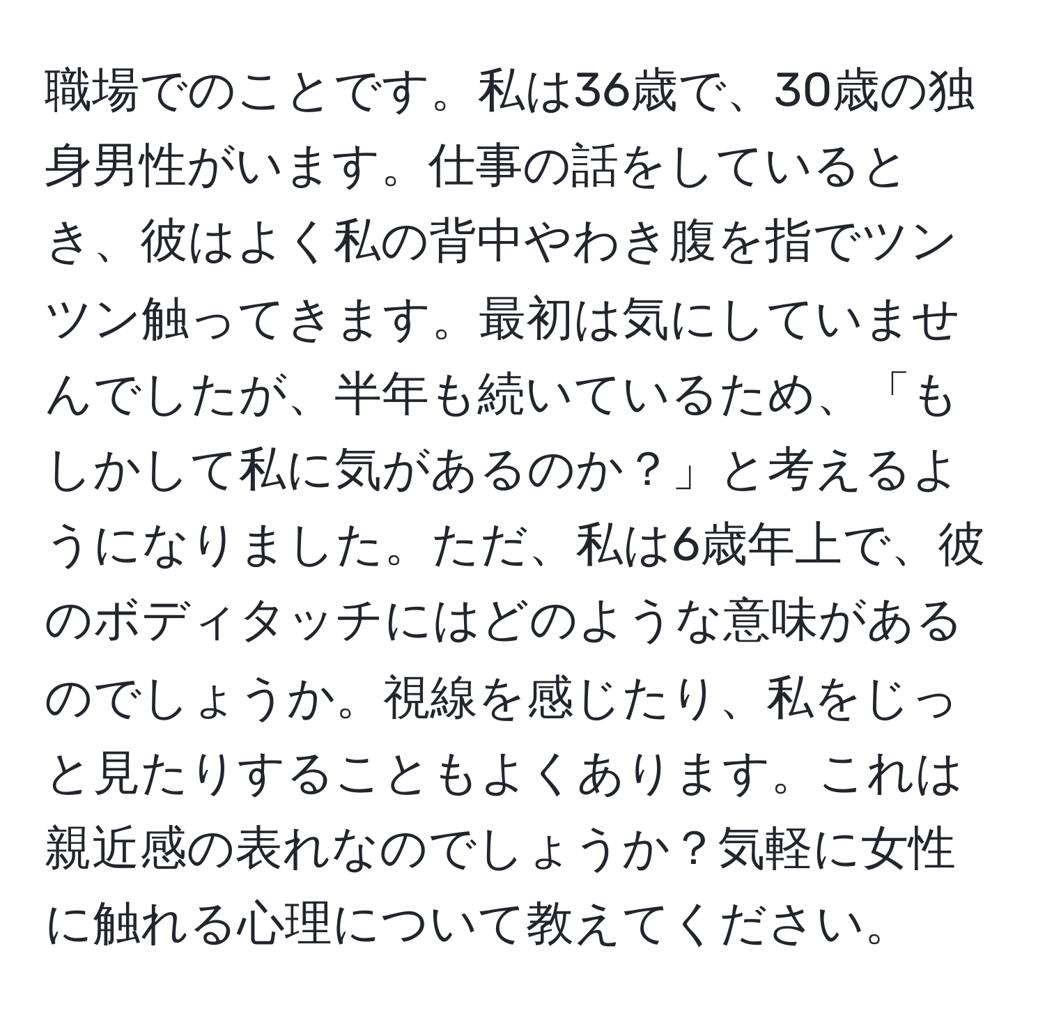 職場でのことです。私は36歳で、30歳の独身男性がいます。仕事の話をしているとき、彼はよく私の背中やわき腹を指でツンツン触ってきます。最初は気にしていませんでしたが、半年も続いているため、「もしかして私に気があるのか？」と考えるようになりました。ただ、私は6歳年上で、彼のボディタッチにはどのような意味があるのでしょうか。視線を感じたり、私をじっと見たりすることもよくあります。これは親近感の表れなのでしょうか？気軽に女性に触れる心理について教えてください。