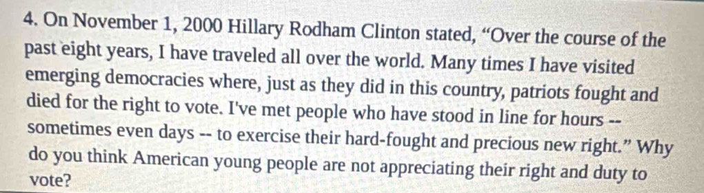 On November 1, 2000 Hillary Rodham Clinton stated, “Over the course of the 
past eight years, I have traveled all over the world. Many times I have visited 
emerging democracies where, just as they did in this country, patriots fought and 
died for the right to vote. I've met people who have stood in line for hours -- 
sometimes even days -- to exercise their hard-fought and precious new right.” Why 
do you think American young people are not appreciating their right and duty to 
vote?