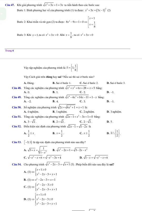 Khi giải phương trình sqrt(x^2+3x)+1=3x ta tiển hành theo các bước sau:
Bước 1: Binh phương hai về của phương trình (1) ta được: x^2+3x=(3x-1)^2(2)
Bước 2: Khai triển và rút gọn (2) ta được: 8x^2-9x+1=0Leftrightarrow beginarrayl x=1 x= 1/8 
Bước 3: Khi x=1,ta có x^2+3x>0 , Khi x= 1/8  , ta cá x^2+3x>0
Trang 6
Vậy tập nghiệm của phương trình là: S= 1; 1/8 
Vậy Cách giải trên đúng hay sai? Nểu sai thì sai ở bước nào?
A. Đúng. B. Sai ở bước 1. C. Sai ở bước 2. D. Sai ở bước 3.
Câu 48. Tổng các nghiệm của phương trình sqrt(x^3+x^2+6x+28)=x+5 bằng:
A. 0 B. 1. C. 2. D. -1,
Câu 49. Tổng các nghiệm của phương trình sqrt(x^4-4x^3+14x-11)=1-x bằng:
A. -2. B. 4. C. 3. D. -1.
Câu 50. Số nghiệm của phương trình sqrt(2x+sqrt 6x^2+1)=x+1 là:
A. 0 nghiệm. B. 1 nghiệm. C. 2 nghiệm. D. 3 nghiệm.
Câu 51. Tổng các nghiệm của phương trình sqrt(2x-1)+x^2-3x+1=0 bằng:
A. 3-sqrt(2). B. 2+sqrt(2). C. 2-sqrt(2). D. 5 .
Câu 52. Điều kiện xác định của phương trình sqrt(2x-1)=sqrt(1-2x) là
A.  1/2 ≤ x. B. x= 1/2 . C. x≤  1/2  D. R.  1/2  .
Câu 53. [-3;1) là tập xác định của phương trình nào sau đây?
A. sqrt(3+x)=sqrt(frac 1)1-x^3 B. sqrt(x^2-2x+1)=sqrt(3-2x-x^2)
C. sqrt(-x^2-x+6)=sqrt(-x^2-3x+4) D. sqrt(1-x)=sqrt(-x^2-x+6)
Câu 54. Cho phương trình sqrt(x^2-2x-3)=sqrt(x+1) (1) . Phép biển đồi nào sau đây là sai?
A. (1) Leftrightarrow beginarrayl x+1≥ 0 x^2-2x-3=x+1endarray.
B. (1) Leftrightarrow x^2-2x-3=x+1
C. (1) Leftrightarrow beginarrayl x^2-2x-3≥ 0 x^2-2x-3=x+1endarray.
D.(1)Rightarrow beginarrayl x+1≥ 0 x^2-2x-3≥ 0 x^2-2x-3=x+1endarray.