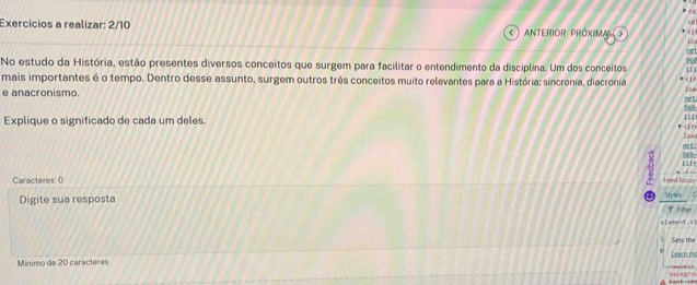 Exercícios a realizar: 2/10 ANTERIOR PRÓXIMAL b cí
16
cet
94
No estudo da História, estão presentes diversos conceitos que surgem para facilitar o entendimento da disciplina. Um dos conceitos 
mais importantes é o tempo. Dentro desse assunto, surgem outros três conceitos muito relevantes para a História: sincronia, diacronia k c |f 111 
e anacronismo. 968 Ise 
net 
Explique o significado de cada um deles. 
f1 
* 0 Styles 
Filber 
element.st 
Sets the 
Mínimo de 20 caracteres Learn mc 
==