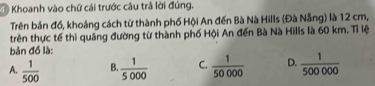 ④ Khoanh vào chữ cái trước câu trả lời đúng.
Trên bản đồ, khoảng cách từ thành phố Hội An đến Bà Nà Hills (Đà Nẵng) là 12 cm,
trên thực tế thì quảng đường từ thành phố Hội An đến Bà Nà Hills là 60 km. Tỉ lệ
bản đồ là:
A.  1/500   1/5000  C.  1/50000  D.  1/500000 
B.