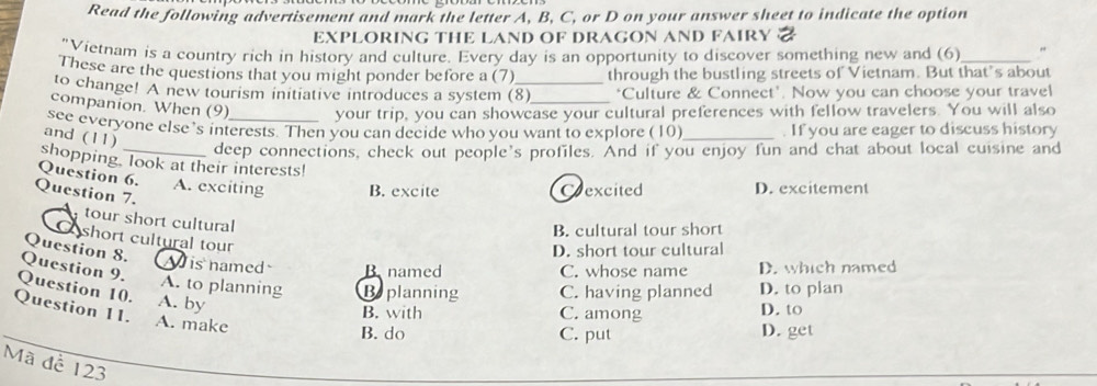 Read the following advertisement and mark the letter A, B, C, or D on your answer sheet to indicate the option
EXPLORING THE LAND OF DRAGON AND FAIRY a
"Vietnam is a country rich in history and culture. Every day is an opportunity to discover something new and (6) "
These are the questions that you might ponder before a (7) through the bustling streets of Vietnam. But that’s about
to change! A new tourism initiative introduces a system (8) ‘Culture & Connect'. Now you can choose your travel
companion. When (9) your trip, you can showcase your cultural preferences with fellow travelers. You will also
see everyone else’s interests. Then you can decide who you want to explore (10) _. If you are eager to discuss history
and (11)
deep connections, check out people's profiles. And if you enjoy fun and chat about local cuisine and
shopping, look at their interests!
Question 6. A. exciting B. excite D. excitement
Question 7.
Crexcited
tour short cultural
B. cultural tour short
C short cultural tour
Question 8.
D. short tour cultural
Wis named B named C. whose name D. which named
Question 9.
A. to planning Beplanning C. having planned D. to plan
Question 10. A. by
Question 11.
B. with C. among D. to
A. make
B. do C. put D. get
Mã đề 123